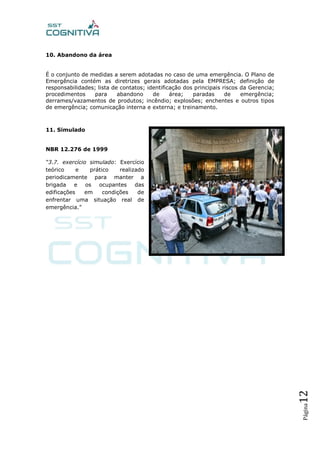 Página12
10. Abandono da área
É o conjunto de medidas a serem adotadas no caso de uma emergência. O Plano de
Emergência contém as diretrizes gerais adotadas pela EMPRESA; definição de
responsabilidades; lista de contatos; identificação dos principais riscos da Gerencia;
procedimentos para abandono de área; paradas de emergência;
derrames/vazamentos de produtos; incêndio; explosões; enchentes e outros tipos
de emergência; comunicação interna e externa; e treinamento.
11. Simulado
NBR 12.276 de 1999
“3.7. exercício simulado: Exercício
teórico e prático realizado
periodicamente para manter a
brigada e os ocupantes das
edificações em condições de
enfrentar uma situação real de
emergência.”
 