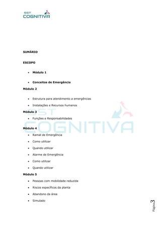 Página3
SUMÁRIO
ESCOPO
 Módulo 1
 Conceitos de Emergência
Módulo 2
 Estrutura para atendimento a emergências
 Instalações e Recursos humanos
Módulo 3
 Funções e Responsabilidades
Módulo 4
 Ramal de Emergência
 Como utilizar
 Quando utilizar
 Alarme de Emergência
 Como utilizar
 Quando utilizar
Módulo 5
 Pessoas com mobilidade reduzida
 Riscos específicos da planta
 Abandono da área
 Simulado
 