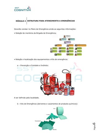 Página6
MÓDULO 2
Deverão constar no Plano de Emergência ainda as seguintes informações:
• Relação de membros da Brigada de Emergência;
• Relação e localização dos equipamentos e Kits de emergência:
a – Prevenção e Combate a Incêndio:
A ser definido pela localidade.
b – Kits de Emergência (derrames e vazamentos de produtos químicos):
ESTRUTURA PARA ATENDIMENTO A EMERGÊNCIAS
 