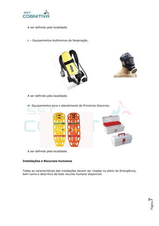 Página7
A ser definido pela localidade.
c – Equipamentos Autônomos de Respiração:
A ser definido pela localidade.
d– Equipamentos para o atendimento de Primeiros-Socorros:
A ser definido pela localidade.
Instalações e Recursos humanos
Todas as características das instalações devem ser citadas no plano de Emergência,
bem como o descritivo de todo recurso humano disponível.
 