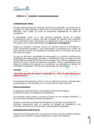 Página8
MÓDULO 3
COORDENAÇÃO GERAL
É função desempenhada por designado habitante da edificação, ao qual deverá ser
acionado em ramal específico e dará inicio ao acionamento ou não do escape da
edificação, após avaliar os níveis de emergência estabelecidos no plano de
emergência.
O Coordenador Geral, ou o seu eventual substituto, deverá ser avisado
imediatamente sobre o sinistro, tão logo a Brigada de Incêndio (caso existente)
tome conhecimento dele, deslocando-se imediatamente para o local do sinistro e,
em seguida, para o Posto Estabelecido para Gerenciar a Emergência.
(Postos de Comando e Controle, Centros de Controle, Centros de Emergência e
Crise) previamente escolhido e cuja nomenclatura e localização fica a critério de
cada empresa e tenha sido amplamente divulgada entre os membros dos grupos
que atuam no escape.
No caso de não haver necessidade de desocupação e se verificar a existência de
mobilização para desocupação voluntária, o Coordenador Geral, ao chegar ao Posto
de Emergência, através de sistemas de comunicação como (rádio de emergência ou
sistema de som), emitindo as seguintes instruções, calma e pausadamente para
todos os membros das equipes de emergências da edificação no sentido de
controlarem e evitarem o início de uma desocupação não comandada:
Exemplo:
“ATENÇÃO GRUPOS DE APOIO A EMERGÊNCIA - NÃO HÁ NECESSIDADE DE
DESOCUPAÇÃO”.
É unicamente do Coordenador Geral, ou do seu substituto eventual, a decisão sobre
a desocupação ou não do prédio, e se a mesma deve ser total ou parcial.
Responsabilidades:
É responsável pela elaboração e manutenção do Plano de Emergência;
Coordenar as ações em situações de emergências;
Se necessário auxílio externo, comunicar à pessoa de sua indicação (Indicado 1 )
para que sejam tomadas as devidas providências ;
Orientar os membros da Brigada de Emergência em situações de emergências
Promover treinamentos para os membros da Brigada de Emergência e de
simulações periódicas envolvendo todos os empregados da localidade.
COORDENADOR SUBSTITUTO:
Atuará como Coordenado Geral na ausência do titular, podendo também substituir
qualquer outro membro do grupo estabelecido no plano de emergência.
FUNÇÕES E RESPONSABILIDADES
 