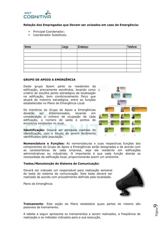 Página9
Relação dos Empregados que Devem ser avisados em caso de Emergência:
 Principal Coordenador;
 Coordenador Substituto.
GRUPO DE APOIO A EMERGÊNCIA
Deste grupo fazem parte os residentes da
edificação, previamente escolhidos, levando como
critério de escolha ponto estratégico de localização
na edificação, bom condicionamento físico que
atuará de maneira estratégica, entre as funções
estabelecidas no Plano de Emergência Local.
Os membros do Grupo de Apoio a Emergências
deverão ser dimensionados, levando em
consideração o número de ocupação de cada
edificação, o número de saída e pontos de
encontros existentes no local.
Identificação: Deverá ser adotadas medidas de
identificação, com o intuito de serem facilmente
identificados pela população.
Nomenclatura e Funções: As nomenclaturas e suas respectivas funções dos
componentes do Grupo de Apoio a Emergências serão designadas e de acordo com
as características de cada empresa, seja ela residente em edificações
administrativas ou industriais. O importante é que cada função atenda as
necessidade da edificação local, proporcionando assim um ambiente.
Testes/Manutenção do Sistema de Comunicação:
Deverá ser indicado um responsável para realização semanal
de teste do sistema de comunicação. Este teste deverá ser
realizado de acordo com procedimento definido pela localidade.
Plano de Emergência
Treinamento: Esta seção do Plano estabelece quais partes do mesmo são
passíveis de treinamento.
A tabela a seguir apresenta os treinamentos a serem realizados, a freqüência de
realização e os métodos indicados para a sua execução.
 