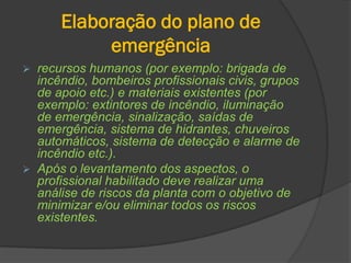 Elaboração do plano de
emergência
 recursos humanos (por exemplo: brigada de
incêndio, bombeiros profissionais civis, grupos
de apoio etc.) e materiais existentes (por
exemplo: extintores de incêndio, iluminação
de emergência, sinalização, saídas de
emergência, sistema de hidrantes, chuveiros
automáticos, sistema de detecção e alarme de
incêndio etc.).
 Após o levantamento dos aspectos, o
profissional habilitado deve realizar uma
análise de riscos da planta com o objetivo de
minimizar e/ou eliminar todos os riscos
existentes.
 