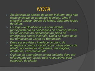 NOTA
 As técnicas de análise de riscos incluem, mas não
estão limitadas às seguintes técnicas: what if,
checklist, hazop, árvore de falhas, diagrama lógico
de falhas.
 O Corpo de Bombeiros e a comunidade
(principalmente as edificações do entorno) devem
ser envolvidos na elaboração do plano de
emergência contra incêndio. Cópia do plano deve
ser fornecida ao Corpo de Bombeiros.
 Deve ser prevista a interface do plano de
emergência contra incêndio com outros planos da
planta, por exemplo: explosões, inundações,
atentados, vazamentos etc.
 O plano de emergência contra incêndio deve ser
referendado por escrito pelo responsável pela
ocupação da planta.
 