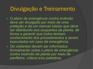 Divulgação e Treinamento
 O plano de emergência contra incêndio
deve ser divulgado por meio de uma
preleção e de um manual básico que deve
ser distribuído aos ocupantes da planta, de
forma a garantir que todos tenham
conhecimento dos procedimentos a serem
executados em caso de emergência.
 Os visitantes devem ser informados
formalmente sobre o plano de emergência
contra incêndio da planta por meio de
panfletos, vídeos e/ou palestras.
 