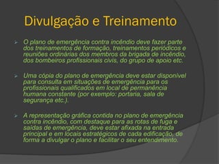 Divulgação e Treinamento
 O plano de emergência contra incêndio deve fazer parte
dos treinamentos de formação, treinamentos periódicos e
reuniões ordinárias dos membros da brigada de incêndio,
dos bombeiros profissionais civis, do grupo de apoio etc.
 Uma cópia do plano de emergência deve estar disponível
para consulta em situações de emergência para os
profissionais qualificados em local de permanência
humana constante (por exemplo: portaria, sala de
segurança etc.).
 A representação gráfica contida no plano de emergência
contra incêndio, com destaque para as rotas de fuga e
saídas de emergência, deve estar afixada na entrada
principal e em locais estratégicos de cada edificação, de
forma a divulgar o plano e facilitar o seu entendimento.
 