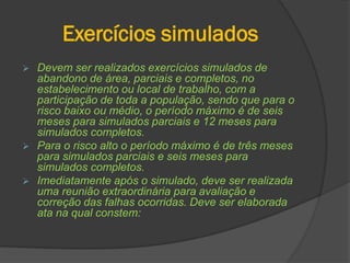 Exercícios simulados
 Devem ser realizados exercícios simulados de
abandono de área, parciais e completos, no
estabelecimento ou local de trabalho, com a
participação de toda a população, sendo que para o
risco baixo ou médio, o período máximo é de seis
meses para simulados parciais e 12 meses para
simulados completos.
 Para o risco alto o período máximo é de três meses
para simulados parciais e seis meses para
simulados completos.
 Imediatamente após o simulado, deve ser realizada
uma reunião extraordinária para avaliação e
correção das falhas ocorridas. Deve ser elaborada
ata na qual constem:
 