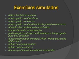 Exercícios simulados
 data e horário do evento;
 tempo gasto no abandono;
 tempo gasto no retorno;
 tempo gasto no atendimento de primeiros-socorros;
 atuação dos profissionais envolvidos;
 comportamento da população;
 participação do Corpo de Bombeiros e tempo gasto
para sua chegada;
 ajuda externa (por exemplo: PAM - Plano de Auxílio
Mútuo etc.);
 falhas de equipamentos;
 falhas operacionais; e
 demais problemas levantados na reunião.
 