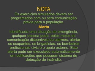 NOTA
Os exercícios simulados devem ser
programados com ou sem comunicação
prévia para a população.
Alerta
Identificada uma situação de emergência,
qualquer pessoa pode, pelos meios de
comunicação disponíveis ou alarmes, alertar
os ocupantes, os brigadistas, os bombeiros
profissionais civis e o apoio externo. Este
alerta pode ser executado automaticamente
em edificações que possuem sistema de
detecção de incêndio.
 