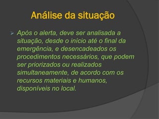 Análise da situação
 Após o alerta, deve ser analisada a
situação, desde o início até o final da
emergência, e desencadeados os
procedimentos necessários, que podem
ser priorizados ou realizados
simultaneamente, de acordo com os
recursos materiais e humanos,
disponíveis no local.
 