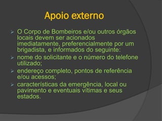 Apoio externo
 O Corpo de Bombeiros e/ou outros órgãos
locais devem ser acionados
imediatamente, preferencialmente por um
brigadista, e informados do seguinte:
 nome do solicitante e o número do telefone
utilizado;
 endereço completo, pontos de referência
e/ou acessos;
 características da emergência, local ou
pavimento e eventuais vítimas e seus
estados.
 