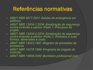 Referências normativas
 ABNT NBR 9077:2001 –Saídas de emergência em
edifícios
 ABNT NBR 13434-1:2004 –Sinalização de segurança
contra incêndio e pânico –Parte 1: Princípios de
projeto
 ABNT NBR 13434-2:2004 –Sinalização de segurança
contra incêndio e pânico –Parte 2: Símbolos e suas
formas, dimensões e cores
 ABNT NBR 14023:1997 –Registro de atividades de
bombeiros
 ABNT NBR 14276:1999 –Programa de brigada de
incêndio
 ABNT NBR 14608:2000 –Bombeiro profissional civil
 