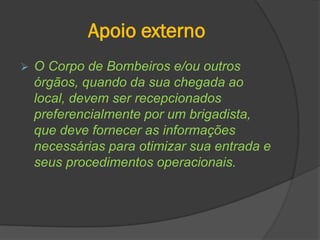Apoio externo
 O Corpo de Bombeiros e/ou outros
órgãos, quando da sua chegada ao
local, devem ser recepcionados
preferencialmente por um brigadista,
que deve fornecer as informações
necessárias para otimizar sua entrada e
seus procedimentos operacionais.
 