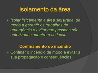 Isolamento da área
 Isolar fisicamente a área sinistrada, de
modo a garantir os trabalhos de
emergência e evitar que pessoas não
autorizadas adentrem ao local.
Confinamento do incêndio
 Confinar o incêndio de modo a evitar a
sua propagação e consequências.
 