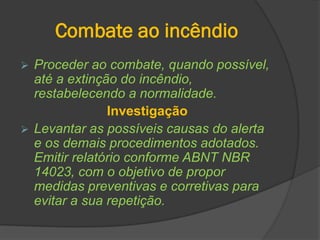 Combate ao incêndio
 Proceder ao combate, quando possível,
até a extinção do incêndio,
restabelecendo a normalidade.
Investigação
 Levantar as possíveis causas do alerta
e os demais procedimentos adotados.
Emitir relatório conforme ABNT NBR
14023, com o objetivo de propor
medidas preventivas e corretivas para
evitar a sua repetição.
 