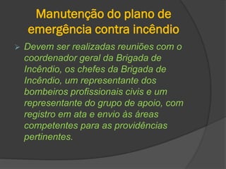 Manutenção do plano de
emergência contra incêndio
 Devem ser realizadas reuniões com o
coordenador geral da Brigada de
Incêndio, os chefes da Brigada de
Incêndio, um representante dos
bombeiros profissionais civis e um
representante do grupo de apoio, com
registro em ata e envio às áreas
competentes para as providências
pertinentes.
 
