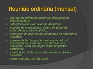 Reunião ordinária (mensal)
 Na reunião ordinária devem ser discutidos os
seguintes itens:
 calendário dos exercícios de abandono;
 funções de cada pessoa dentro do plano de
emergência contra incêndio;
 condições de uso dos equipamentos de combate a
incêndio;
 apresentação dos problemas relacionados à
prevenção de incêndios, encontrados nas
inspeções, para que sejam feitas propostas
corretivas;
 atualização de técnicas e táticas de combate a
incêndios;
 outros assuntos de interesse.
 