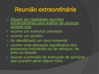 Reunião extraordinária
 Devem ser realizadas reuniões
extraordinárias para análise da situação
sempre que:
 ocorrer um exercício simulado;
 ocorrer um sinistro;
 for identificado um risco iminente;
 ocorrer uma alteração significativa dos
processos industriais ou de serviços, de
área ou leiaute;
 houver a previsão de execução de serviços
que possam gerar algum risco.
 