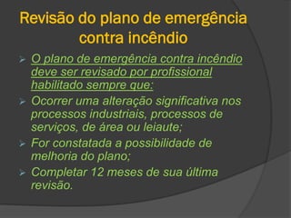 Revisão do plano de emergência
contra incêndio
 O plano de emergência contra incêndio
deve ser revisado por profissional
habilitado sempre que:
 Ocorrer uma alteração significativa nos
processos industriais, processos de
serviços, de área ou leiaute;
 For constatada a possibilidade de
melhoria do plano;
 Completar 12 meses de sua última
revisão.
 