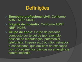 Definições
 Bombeiro profissional civil: Conforme
ABNT NBR 14608.
 brigada de incêndio: Conforme ABNT
NBR 14276.
 Grupo de apoio: Grupo de pessoas
composto por terceiros (por exemplo:
pessoal de manutenção, patrimonial,
telefonista, limpeza etc.) ou não, treinados
e capacitados, que auxiliam na execução
dos procedimentos básicos na emergência
contra incêndio.
 