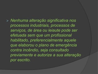  Nenhuma alteração significativa nos
processos industriais, processos de
serviços, de área ou leiaute pode ser
efetuada sem que um profissional
habilitado, preferencialmente aquele
que elaborou o plano de emergência
contra incêndio, seja consultado
previamente e autorize a sua alteração
por escrito.
 