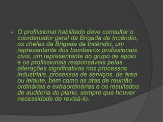  O profissional habilitado deve consultar o
coordenador geral da Brigada de Incêndio,
os chefes da Brigada de Incêndio, um
representante dos bombeiros profissionais
civis, um representante do grupo de apoio
e os profissionais responsáveis pelas
alterações significativas nos processos
industriais, processos de serviços, de área
ou leiaute, bem como as atas de reunião
ordinárias e extraordinárias e os resultados
de auditoria do plano, sempre que houver
necessidade de revisá-lo.
 