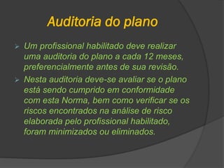 Auditoria do plano
 Um profissional habilitado deve realizar
uma auditoria do plano a cada 12 meses,
preferencialmente antes de sua revisão.
 Nesta auditoria deve-se avaliar se o plano
está sendo cumprido em conformidade
com esta Norma, bem como verificar se os
riscos encontrados na análise de risco
elaborada pelo profissional habilitado,
foram minimizados ou eliminados.
 