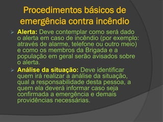 Procedimentos básicos de
emergência contra incêndio
 Alerta: Deve contemplar como será dado
o alerta em caso de incêndio (por exemplo:
através de alarme, telefone ou outro meio)
e como os membros da Brigada e a
população em geral serão avisados sobre
o alerta.
 Análise da situação: Deve identificar
quem irá realizar a análise da situação,
qual a responsabilidade desta pessoa, a
quem ela deverá informar caso seja
confirmada a emergência e demais
providências necessárias.
 