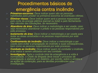 Procedimentos básicos de
emergência contra incêndio
 Primeiros-socorros: Deve indicar quem são as pessoas
habilitadas para prestar os primeiros-socorros às eventuais vítimas.
 Eliminar riscos: Deve indicar quem será a pessoa responsável
pelo corte da energia elétrica (parcial ou total) e pelo fechamento
das válvulas das tubulações, se necessário.
 Abandono de área: Deve indicar a metodologia a ser usada, caso
seja necessário abandonar o prédio e as pessoas responsáveis por
este processo.
 Isolamento de área: Deve indicar a metodologia a ser usada para
isolar as áreas sinistradas e as pessoas responsáveis por este
processo.
 Confinamento do incêndio: Deve indicar a metodologia a ser
usada para evitar a propagação do incêndio e suas conseqüências,
bem como as pessoas responsáveis por este processo.
 Combate ao incêndio: Deve indicar quem irá combater o incêndio
e os meios a serem utilizados em seu combate.
 Investigação: Após o controle total da emergência e a volta à
normalidade, o Chefe da Brigada deve iniciar o processo de
investigação e elaborar um relatório, por escrito, sobre o sinistro e
as ações de contenção, para as devidas providências e/ou
investigação.
 