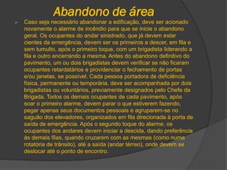 Abandono de área
 Caso seja necessário abandonar a edificação, deve ser acionado
novamente o alarme de incêndio para que se inicie o abandono
geral. Os ocupantes do andar sinistrado, que já devem estar
cientes da emergência, devem ser os primeiros a descer, em fila e
sem tumulto, após o primeiro toque, com um brigadista liderando a
fila e outro encerrando a mesma. Antes do abandono definitivo do
pavimento, um ou dois brigadistas devem verificar se não ficaram
ocupantes retardatários e providenciar o fechamento de portas
e/ou janelas, se possível. Cada pessoa portadora de deficiência
física, permanente ou temporária, deve ser acompanhada por dois
brigadistas ou voluntários, previamente designados pelo Chefe da
Brigada. Todos os demais ocupantes de cada pavimento, após
soar o primeiro alarme, devem parar o que estiverem fazendo,
pegar apenas seus documentos pessoais e agruparem-se no
saguão dos elevadores, organizados em fila direcionada à porta de
saída de emergência. Após o segundo toque do alarme, os
ocupantes dos andares devem iniciar a descida, dando preferência
às demais filas, quando cruzarem com as mesmas (como numa
rotatória de trânsito), até a saída (andar térreo), onde devem se
deslocar até o ponto de encontro.
 