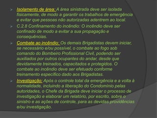  Isolamento de área: A área sinistrada deve ser isolada
fisicamente, de modo a garantir os trabalhos de emergência
e evitar que pessoas não autorizadas adentrem ao local.
 C.2.8 Confinamento do incêndio: O incêndio deve ser
confinado de modo a evitar a sua propagação e
consequências.
 Combate ao incêndio: Os demais Brigadistas devem iniciar,
se necessário e/ou possível, o combate ao fogo sob
comando do Bombeiro Profissional Civil, podendo ser
auxiliados por outros ocupantes do andar, desde que
devidamente treinados, capacitados e protegidos. O
combate ao incêndio deve ser efetuado conforme
treinamento específico dado aos Brigadistas.
 Investigação: Após o controle total da emergência e a volta à
normalidade, incluindo a liberação do Condomínio pelas
autoridades, o Chefe da Brigada deve iniciar o processo de
investigação e elaborar um relatório, por escrito, sobre o
sinistro e as ações de controle, para as devidas providências
e/ou investigação.
 