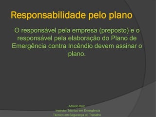Responsabilidade pelo plano
O responsável pela empresa (preposto) e o
responsável pela elaboração do Plano de
Emergência contra Incêndio devem assinar o
plano.
Alfredo Brito
Instrutor Técnico em Emergência
Técnico em Segurança do Trabalho
 