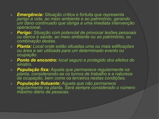  Emergência: Situação crítica e fortuita que representa
perigo à vida, ao meio ambiente e ao patrimônio, gerando
um dano continuado que obriga a uma imediata intervenção
operacional.
 Perigo: Situação com potencial de provocar lesões pessoais
ou danos à saúde, ao meio ambiente ou ao patrimônio, ou
combinação destas.
 Planta: Local onde estão situadas uma ou mais edificações
ou área a ser utilizada para um determinado evento ou
ocupação.
 Ponto de encontro: local seguro e protegido dos efeitos do
sinistro.
 População fixa: Aquela que permanece regularmente na
planta, considerando-se os turnos de trabalho e a natureza
da ocupação, bem como os terceiros nestas condições.
 População flutuante: Aquela que não permanece
regularmente na planta. Será sempre considerado o número
máximo diário de pessoas.
 