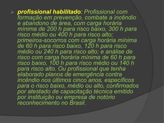 profissional habilitado: Profissional com
formação em prevenção, combate a incêndio
e abandono de área, com carga horária
mínima de 200 h para risco baixo, 300 h para
risco médio ou 400 h para risco alto;
primeiros-socorros com carga horária mínima
de 60 h para risco baixo, 120 h para risco
médio ou 240 h para risco alto; e análise de
risco com carga horária mínima de 60 h para
risco baixo, 100 h para risco médio ou 140 h
para risco alto. Ou profissional que tenha
elaborado planos de emergência contra
incêndio nos últimos cinco anos, específicos
para o risco baixo, médio ou alto, confirmados
por atestado de capacitação técnica emitido
por instituição ou empresa de notório
reconhecimento no Brasil.
 