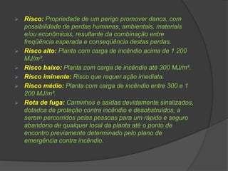  Risco: Propriedade de um perigo promover danos, com
possibilidade de perdas humanas, ambientais, materiais
e/ou econômicas, resultante da combinação entre
freqüência esperada e conseqüência destas perdas.
 Risco alto: Planta com carga de incêndio acima de 1 200
MJ/m².
 Risco baixo: Planta com carga de incêndio até 300 MJ/m².
 Risco iminente: Risco que requer ação imediata.
 Risco médio: Planta com carga de incêndio entre 300 e 1
200 MJ/m².
 Rota de fuga: Caminhos e saídas devidamente sinalizados,
dotados de proteção contra incêndio e desobstruídos, a
serem percorridos pelas pessoas para um rápido e seguro
abandono de qualquer local da planta até o ponto de
encontro previamente determinado pelo plano de
emergência contra incêndio.
 