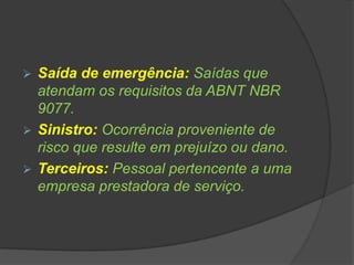  Saída de emergência: Saídas que
atendam os requisitos da ABNT NBR
9077.
 Sinistro: Ocorrência proveniente de
risco que resulte em prejuízo ou dano.
 Terceiros: Pessoal pertencente a uma
empresa prestadora de serviço.
 