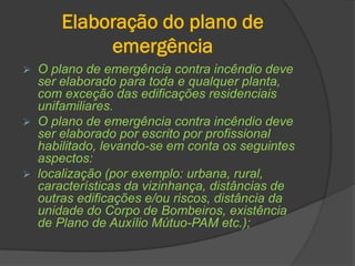 Elaboração do plano de
emergência
 O plano de emergência contra incêndio deve
ser elaborado para toda e qualquer planta,
com exceção das edificações residenciais
unifamiliares.
 O plano de emergência contra incêndio deve
ser elaborado por escrito por profissional
habilitado, levando-se em conta os seguintes
aspectos:
 localização (por exemplo: urbana, rural,
características da vizinhança, distâncias de
outras edificações e/ou riscos, distância da
unidade do Corpo de Bombeiros, existência
de Plano de Auxílio Mútuo-PAM etc.);
 
