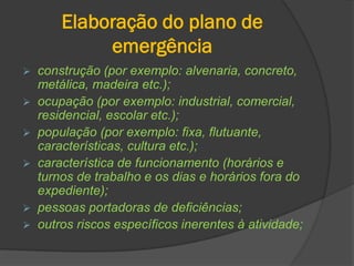 Elaboração do plano de
emergência
 construção (por exemplo: alvenaria, concreto,
metálica, madeira etc.);
 ocupação (por exemplo: industrial, comercial,
residencial, escolar etc.);
 população (por exemplo: fixa, flutuante,
características, cultura etc.);
 característica de funcionamento (horários e
turnos de trabalho e os dias e horários fora do
expediente);
 pessoas portadoras de deficiências;
 outros riscos específicos inerentes à atividade;
 