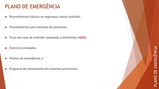 PLANO DE EMERGÊNCIA
 Procedimentos básicos na segurança contra incêndio;
 Procedimentos para remoção de pacientes;
 Fluxo em caso de incêndio repassado à telefonista (4600);
 Exercício simulados;
 Plantas de emergência; e
 Programa de manutenção dos sistemas preventivos.
PLANO
DE
EMERGÊNCIA
 