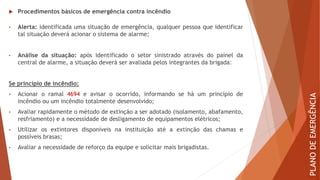  Procedimentos básicos de emergência contra incêndio
• Alerta: identificada uma situação de emergência, qualquer pessoa que identificar
tal situação deverá acionar o sistema de alarme;
• Análise da situação: após identificado o setor sinistrado através do painel da
central de alarme, a situação deverá ser avaliada pelos integrantes da brigada:
Se princípio de incêndio:
• Acionar o ramal 4694 e avisar o ocorrido, informando se há um princípio de
incêndio ou um incêndio totalmente desenvolvido;
• Avaliar rapidamente o método de extinção a ser adotado (isolamento, abafamento,
resfriamento) e a necessidade de desligamento de equipamentos elétricos;
• Utilizar os extintores disponíveis na instituição até a extinção das chamas e
possíveis brasas;
• Avaliar a necessidade de reforço da equipe e solicitar mais brigadistas.
PLANO
DE
EMERGÊNCIA
 