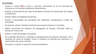 Se incêndio:
• Acionar o ramal 4694 e avisar o ocorrido, informando se há um princípio de
incêndio ou um incêndio totalmente desenvolvido;
• Solicitar o acionamento do corpo de bombeiros através do coordenador da brigada
à telefonista;
• Acionar todos os brigadistas presentes;
• Avaliar a necessidade de evacuação dos ambientes considerando a ordem de
prioridade;
• Se possível, afastar materiais próximos que possam alimentar o incêndio;
• Adotar mecanismo de bloqueio da propagação da fumaça, fechando todas as
portas sem trancá-las;
• Avaliar o corte da energia e dos gases;
• Em condições favoráveis e utilizado os equipamentos de proteção individual, sob o
comando do chefe de brigada, iniciar o combate ao incêndio por hidrantes e o
resfriamento das áreas vizinhas;
• Favorecer e auxiliar as ações do corpo de bombeiros.
PLANO
DE
EMERGÊNCIA
 