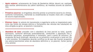 • Apoio externo: acionamento do Corpo de Bombeiros Militar deverá ser realizado
pelo auxiliar administrativo da cabine telefônica, de imediato através do telefone
193;
• Primeiros socorros: os brigadistas deverão prestar os primeiros-socorros às vítimas,
conforme treinamento, mantendo ou estabilizando as funções vitais até a chegada
do socorro especializado;
• Eliminar riscos: os setores de manutenção e engenharia serão os responsáveis pelo
corte das fontes de energia elétrica e fechamento das válvulas das tubulações da
área atingida ou geral, se possível e necessário;
• Abandono de área: proceder com o abandono da área parcial ou total, quando
necessário, conforme definição preestabelecida, conduzindo a população fixa e
flutuante (pacientes, acompanhantes e visitantes), para o ponto de encontro. Os
ocupantes do local sinistrado, deverão ser os primeiros a evacuarem o local em fila
e sem tumultos. Os brigadistas deverão certificar-se de que não ficaram ocupantes
nos setores/pavimentos antes do abandono definitivo e, se possível, fechar portas
e/ou janelas;
PLANO
DE
EMERGÊNCIA
 