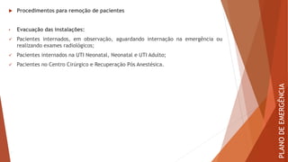  Procedimentos para remoção de pacientes
• Evacuação das instalações:
✓ Pacientes internados, em observação, aguardando internação na emergência ou
realizando exames radiológicos;
✓ Pacientes internados na UTI Neonatal, Neonatal e UTI Adulto;
✓ Pacientes no Centro Cirúrgico e Recuperação Pós Anestésica.
PLANO
DE
EMERGÊNCIA
 