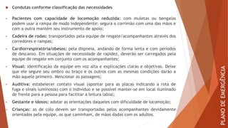  Condutas conforme classificação das necessidades
• Pacientes com capacidade de locomoção reduzida: com muletas ou bengalas
podem usar a rampa de modo independente: segura o corrimão com uma das mãos e
com a outra mantém seu instrumento de apoio;
• Cadeira de rodas: transportados pela equipe de resgate/acompanhantes através dos
corredores e rampas;
• Cardiorrespiratória/obesos: pela dispneia, andando de forma lenta e com períodos
de descanso. Em situações de necessidade de rapidez, deverão ser carregados pela
equipe de resgate em conjunto com os acompanhantes;
• Visual: identificação da equipe em voz alta e explicações claras e objetivas. Deixe
que ele segure seu ombro ou braço e os outros com as mesmas condições darão a
mão aquele primeiro. Mencionar as passagens;
• Auditiva: estabelecer contato visual (apontar para as placas indicando a rota de
fuga e sinais luminosos) com o indivíduo e se possível manter-se em local iluminado
de frente para a pessoa para facilitar a leitura labial;
• Gestante e idosos: adotar as orientações daqueles com dificuldade de locomoção;
• Crianças: as de colo devem ser transportadas pelos acompanhantes devidamente
orientados pela equipe, os que caminham, de mãos dadas com os adultos.
PLANO
DE
EMERGÊNCIA
 
