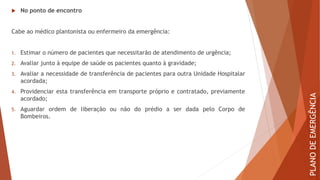  No ponto de encontro
Cabe ao médico plantonista ou enfermeiro da emergência:
1. Estimar o número de pacientes que necessitarão de atendimento de urgência;
2. Avaliar junto à equipe de saúde os pacientes quanto à gravidade;
3. Avaliar a necessidade de transferência de pacientes para outra Unidade Hospitalar
acordada;
4. Providenciar esta transferência em transporte próprio e contratado, previamente
acordado;
5. Aguardar ordem de liberação ou não do prédio a ser dada pelo Corpo de
Bombeiros.
PLANO
DE
EMERGÊNCIA
 