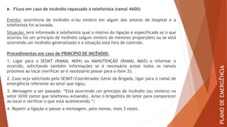  Fluxo em caso de incêndio repassado à telefonista (ramal 4600)
Evento: ocorrência de incêndio e/ou sinistro em algum dos setores do hospital e a
telefonista foi acionada.
Situação: será informado à telefonista qual o motivo da ligação e especificado se o que
ocorreu foi um princípio de incêndio (algum sinistro de menores proporções) ou se está
ocorrendo um incêndio generalizado e a situação está fora de controle.
Procedimentos em caso de PRINCÍPIO DE INCÊNDIO:
1. Ligar para o SESMT (RAMAL 4694) ou MANUTENÇÃO (RAMAL 4665) e informar o
ocorrido, solicitando também informações se é necessário avisar todos os ramais
próximos ao local (verificar se é necessário passar para o item 2);
2. Caso seja solicitado pelo SESMT/Coordenador Geral da Brigada, ligar para o ramal de
emergência referente ao setor que ligou;
3. Mensagem a ser passada: “Está ocorrendo um princípio de incêndio (ou sinistro) no
setor XXXX (setor que telefonou avisando). Avise o brigadista do setor para comparecer
ao local e verificar o que está acontecendo.”;
4. Repetir a ligação e passar a mensagem, pelo menos, mais 3 vezes.
PLANO
DE
EMERGÊNCIA
 