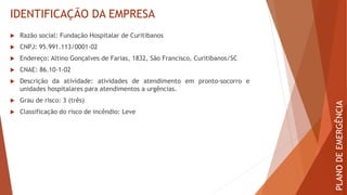 IDENTIFICAÇÃO DA EMPRESA
 Razão social: Fundação Hospitalar de Curitibanos
 CNPJ: 95.991.113/0001-02
 Endereço: Altino Gonçalves de Farias, 1832, São Francisco, Curitibanos/SC
 CNAE: 86.10-1-02
 Descrição da atividade: atividades de atendimento em pronto-socorro e
unidades hospitalares para atendimentos a urgências.
 Grau de risco: 3 (três)
 Classificação do risco de incêndio: Leve
PLANO
DE
EMERGÊNCIA
 