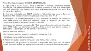 Procedimentos em caso de INCÊNDIO GENERALIZADO:
1. Ligar para o SESMT (RAMAL 4694) e informar o ocorrido, solicitando também
informações se é necessário avisar todos os ramais próximos ao local e se a mensagem
será para evacuação total da edificação ou se será necessário apenas uma verificação
por parte do brigadista;
2. Caso seja solicitado pelo SESMT, solicitar à Telefonista ligar para o Corpo de
Bombeiros (193) e repassar as informações que constam no item 7.1.3;
3. Mensagem a ser passada (mensagem 1): “Está ocorrendo um incêndio (ou sinistro) no
setor XXXX (setor que telefonou avisando). Avise ao brigadista do setor para
comparecer ao local e verificar o que está ocorrendo”.
Mensagem a ser passada (mensagem 2): “Está ocorrendo um incêndio (ou sinistro) no
setor XXXX (setor que telefonou avisando). Avise a todos que devem evacuar a
edificação e se dirigir para um dos pontos de encontro.”;
São 2 os pontos de encontro:
- Em frente ao hospital, próximo a estátua Dr. Hélio Anjos Ortiz;
- Ao lado da manutenção/almoxarifado.
4. Repetir a ligação e passar a mensagem, pelo menos, mais 5 vezes;
5. Dependendo da gravidade do ocorrido, o brigadista deve ligar para os demais
ramais, iniciando sempre por aqueles mais próximos ao setor que emitiu a ocorrência.
PLANO
DE
EMERGÊNCIA
 