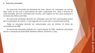  Exercício simulados
Os exercícios simulados de abandono de área, devem ser realizados no mínimo
duas vezes ao ano com a participação de toda a população fixa. Após o término de
cada simulado, deve ser realizada uma reunião, com registro em ata, para avaliação e
correção das falhas ocorridas.
Os exercícios simulados deverão ser realizados uma vez com comunicação prévia
para a população do imóvel; e uma segunda vez no ano sem a comunicação prévia.
Todos os simulados deverão ser comunicados com no mínimo 24 horas de
antecedência ao CBM.
Os exercícios simulados poderão ter a participação do CBM, mediante solicitação
prévia e avaliação da Autoridade Bombeiro Militar conforme o caso.
PLANO
DE
EMERGÊNCIA
 