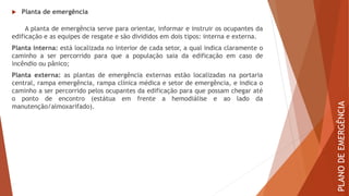  Planta de emergência
A planta de emergência serve para orientar, informar e instruir os ocupantes da
edificação e as equipes de resgate e são divididos em dois tipos: interna e externa.
Planta interna: está localizada no interior de cada setor, a qual indica claramente o
caminho a ser percorrido para que a população saia da edificação em caso de
incêndio ou pânico;
Planta externa: as plantas de emergência externas estão localizadas na portaria
central, rampa emergência, rampa clínica médica e setor de emergência, e indica o
caminho a ser percorrido pelos ocupantes da edificação para que possam chegar até
o ponto de encontro (estátua em frente a hemodiálise e ao lado da
manutenção/almoxarifado).
PLANO
DE
EMERGÊNCIA
 